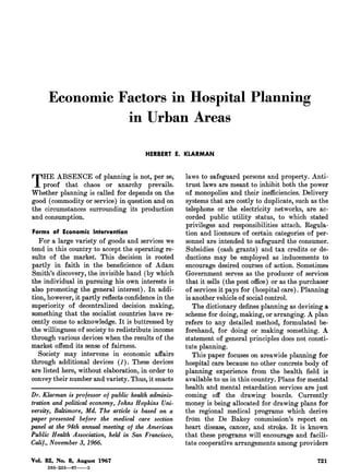 Economic Factors in Hospital Planning
                 in Urban Areas
                                        HERBERT E. KLARMAN



THE
  proof
         ABSENCE of planning is not, per se,
            that chaos    or   anarchy prevails.
Whether planning is called for depends on the
                                                      laws to safeguard persons and property. Anti-
                                                      trust laws are meant to inhibit both the power
                                                      of monopolies and their inefficiencies. Delivery
good (commodity or service) in question and on        systems that are costly to duplicate, such as the
the circumstances surrounding its production          telephone or the electricity networks, are ac-
and consumption.                                      corded public utility status, to which stated
Forms of Economic Intervention
                                                      privileges and responsibilities attach. Eegula-
                                                      tion and licensure of certain categories of per¬
  For a large variety of goods and services we        sonnel are intended to safeguard the consumer.
tend in this country to accept the operating re¬      Subsidies (cash graiits) and tax credits or de-
sults of the market. This decision is rooted          ductions may be employed as inducements to
partly in faith in the beneficience of Adam           encourage desired courses of action. Sometimes
Smith's discovery, the invisible hand (by which       Government serves as the producer of services
the individual in pursuing his own interests is       that it sells (the post office) or as the purchaser
also promoting the general interest). In addi¬        of services it pays for (hospital care). Planning
tion, however, it partly reflects confidence in the   is another vehicle of social control.
superiority of decentralized decision making,            The dictionary defines planning as devising a
something that the socialist countries have re¬       scheme for doing, making, or arranging. A plan
cently come to acknowledge. It is buttressed by       refers to any detailed method, formulated be-
the willingness of society to redistribute income     forehand, for doing or making something. A
through various devices when the results of the       statement of general principles does not consti-
market offend its sense of fairness.                  tute planning.
  Society may intervene in economic affairs             This paper focuses on areawide planning for
through additional devices (1). These devices         hospital care because no other concrete body of
are listed here, without elaboration, in order to     planning experience from the health field is
convey their number and variety. Thus, it enacts      available to us in this country. Plans for mental
                                                      health and mental retardation services are just
Dr. Klarman is professor of public health adminis¬    coming off the drawing boards. Currently
tration and political economy, Johns Hopkins Uni¬     money is being allocated for drawing plans for
versity, Baltimore, Md. The article is based on a     the regional medical programs which derive
paper presented before the medical care section       from the De Bakey commission's report on
panel at the 94th annual meeting of the Ameriean      heart disease, cancer, and stroke. It is known
Public Health Association, held in San Francisco,     that these programs will encourage and facili¬
Calif., November 3, 1966.                             tate cooperative arrangements among providers

Vol. 82, No. 8, August 1967                                                                          721
     268-233.67-5
 