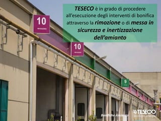 TESECO è in grado di procedere
all’esecuzione degli interventi di bonifica
attraverso la rimozione o di messa in
     sicurezza e inertizzazione
           dell’amianto




                 Bonifiche Amianto
 