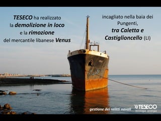 TESECO ha realizzato               incagliato nella baia dei
   la demolizione in loco                       Pungenti,
        e la rimozione                     tra Caletta e
del mercantile libanese Venus            Castiglioncello (LI)




                                gestione dei relitti navali
 