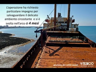 L’operazione ha richiesto
  particolare impegno per
  salvaguardare il delicato
ambiente circostante e si è
 svolta nell’arco di 4 mesi




                              gestione dei relitti navali
 