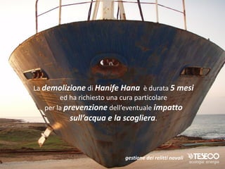 La demolizione di Hanife Hana è durata 5 mesi
         ed ha richiesto una cura particolare
    per la prevenzione dell’eventuale impatto
             sull’acqua e la scogliera.



                         gestione dei relitti navali
 