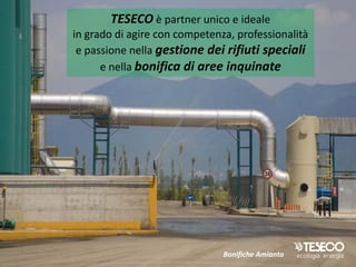 TESECO è partner unico e ideale
in grado di agire con competenza, professionalità
 e passione nella gestione dei rifiuti speciali
      e nella bonifica di aree inquinate




                               Bonifiche Amianto
 