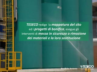 TESECO redige la mappatura del sito
      ed i progetti di bonifica, esegue gli
interventi di messa in sicurezza o rimozione
     dei materiali e la loro sostituzione




                          Bonifiche Amianto
 