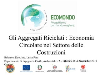 1
Gli Aggregati Riciclati : Economia
Circolare nel Settore delle
Costruzioni
Rimini 5 – 8 Novembre 2019
Relatore: Dott. Ing. Luisa Pani
Dipartimento di Ingegneria Civile, Ambientale e Architettura - Università di
Cagliari
 