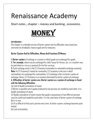 Renaissance Academy
Short notes , chapter – money and banking , economics
Money
introduction:
This chapter is a detailed version of barter system and its difficulties, how moneyhas
overcome its drawbacks, moneysupply and its measures.
Barter System And Its Difficulties, Money And Functions Of Money:
1. Barter system of exchange is a system in which goods are exchanged for goods.
2. For example, wheat maybe exchanged for cloth; house for horses, etc., or a teacher may
be paid wheat or rice as a payment for his/her services.
3. Such exchange exists in the C-C Economy(commodityto commodityexchange economy).
Note: In C-C EconomyC stands for commodity. C-C economyis the one in which
commodities are exchanged for commodities. C-C exchange refers to barter system of
exchange. Hence, C-C Economyis an economydominated by barter system of exchange.
4. Difficulties of barter system are:-Barter system as a system of exchange is faced
with the following difficulties:
(a) Lack of double coincidence of wants:
(i) Barter is possible onlyif goods produced bytwo persons are needed byeach other. It is
double coincidence of wants.
(ii) Double coincidence of wants means that goods in possession of two different persons
must be useful and needed byeach other. It is the main basis of barter system of exchange.
But it is rare.
(iii) It is difficult to find such a person every time. In barter system, exchange becomes quite
limited.
(b) Lack of divisibility:
 