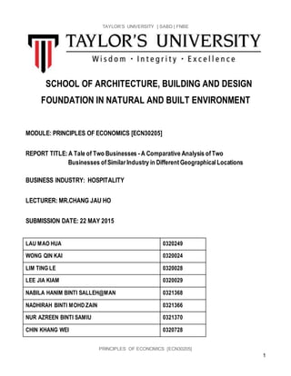TAYLOR’S UNIVERSITY | SABD | FNBE
PRINCIPLES OF ECONOMICS [ECN30205]
1
SCHOOL OF ARCHITECTURE, BUILDING AND DESIGN
FOUNDATION IN NATURAL AND BUILT ENVIRONMENT
MODULE: PRINCIPLES OF ECONOMICS [ECN30205]
REPORT TITLE:A Tale of Two Businesses -A Comparative Analysis ofTwo
Businesses ofSimilar Industry in DifferentGeographicalLocations
BUSINESS INDUSTRY: HOSPITALITY
LECTURER: MR.CHANG JAU HO
SUBMISSION DATE: 22 MAY 2015
LAU MAO HUA 0320249
WONG QIN KAI 0320024
LIM TING LE 0320028
LEE JIA KIAM 0320029
NABILA HANIM BINTI SALLEH@MAN 0321368
NADHIRAH BINTI MOHD ZAIN 0321366
NUR AZREEN BINTI SAMIU 0321370
CHIN KHANG WEI 0320728
 