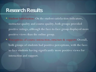 Research Results Student Satisfaction:  On the student satisfaction indicators, instructor quality and course quality, both groups provided positive ratings, although the face-to-face group displayed more positive views than the online group. Perceptions of course interaction, structure & support:  Overall, both groups of students had positive perceptions, with the face-to-face students having significantly more positive views for interaction and support. 
