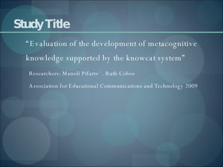 Study Title “ Evaluation of the development of metacognitive knowledge supported by the knowcat system” Researchers: Manoli Pifarre´ . Ruth Cobos Association for Educational Communications and Technology 2009 