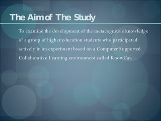 The  Aim of  The  Study To examine the development of the metacognitive knowledge of a group of higher education students who participated actively in an experiment based on a Computer Supported Collaborative Learning environment called KnowCat. 