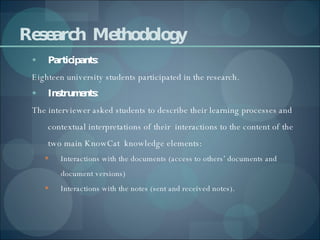 Research  Methodology Participants: Eighteen university students participated in the research. Instruments: The interviewer asked students to describe their learning processes and contextual interpretations of their  interactions to the content of the two main KnowCat  knowledge elements:  Interactions with the documents (access to others’ documents and document versions)  Interactions with the notes (sent and received notes). 