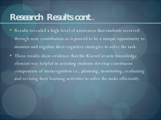 Research  Results cont.. Results revealed a high level of awareness that students received through note contribution as it proved to be a unique opportunity to monitor and regulate their cognitive strategies to solve the task. These results show evidence that the KnowCat note knowledge element was helpful in assisting students develop constituent components of metacognition i.e., planning, monitoring, evaluating and revising their learning activities to solve the tasks efficiently. 