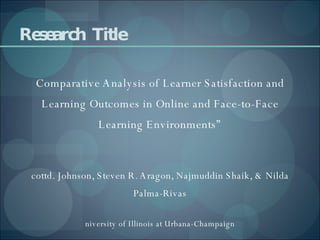 Research  Title “ Comparative Analysis of Learner Satisfaction and Learning Outcomes in Online and Face-to-Face Learning Environments” Scottd. Johnson, Steven R. Aragon, Najmuddin Shaik, & Nilda Palma-Rivas University of Illinois at Urbana-Champaign 