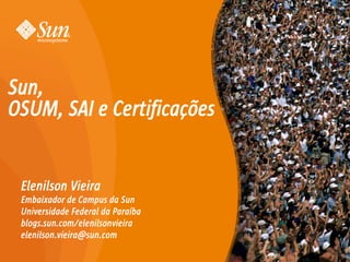 Sun,
OSUM, SAI e Certificações


 Elenilson Vieira
 Embaixador de Campus da Sun
 Universidade Federal da Paraíba
 blogs.sun.com/elenilsonvieira
 elenilson.vieira@sun.com

                                   1
 