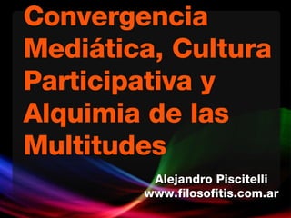 Convergencia Mediática, Cultura Participativa y Alquimia de las Multitudes Alejandro Piscitelli www.filosofitis.com.ar 