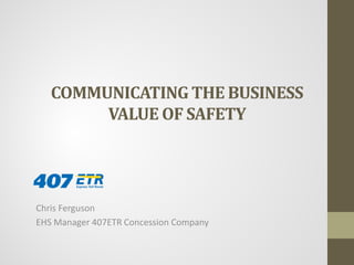 COMMUNICATINGTHE BUSINESS VALUE OF SAFETY 
Chris Ferguson 
EHS Manager 407ETR Concession Company  