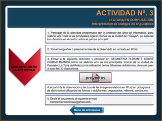 ACTIVIDAD Nº. 3
                                                                  LECTURA EN COMPUTACIÓN
                                                      Interpretación de códigos no lingüísticos

                 1. Participar de la actividad programada con el profesor del área de Informática, para
                 realizar una visita a los principales lugares íconos de la ciudad de Popayán, en especial
                 los ubicados en el centro, sobre el parque principal.


                 2. Tomar fotografías o plasmar la idea de lo observado en un texto en Word.


                 3. Entrar a la siguiente dirección y observar en GEOMETRÍA FLOTANTE SOBRE
                 CIUDAD BLANCA cómo se elabora uno de los principales íconos de la ciudad de
                 Popayán: La Torre del Reloj con la utilización de las diferentes autoformas. Avanzar paso
DESCRIPCIÓN DE
                 a paso las 30 diapositivas.
 LA ACTIVIDAD


                                                 proyectos

                 4. A partir de la observación y lectura de las imágenes elabora en Word un pictograma
                 de dicho ícono utilizando las formas o autoformas, degradados, rellenos, tramas, etc.


                 5. Envía el documento al siguiente e-mail:
                    cpeinem2010enrique@gmail.com


                                       Menú de actividades
 