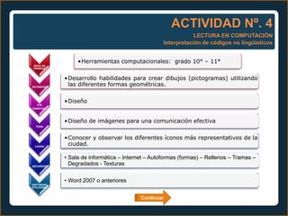ACTIVIDAD Nº. 4
                                                               LECTURA EN COMPUTACIÓN
                                                   Interpretación de códigos no lingüísticos


                 •Herramientas computacionales: grado 10° – 11°
ÁREA DE
TRABAJO



            •Desarrollo habilidades para crear dibujos (pictogramas) utilizando
ESTÁNDAR
             las diferentes formas geométricas.

            •Diseño
   EJE
TEMÁTICO




            •Diseño de imágenes para una comunicación efectiva
  TEMA




            •Conocer y observar los diferentes íconos más representativos de la
 LOGRO
             ciudad.

            • Sala de informática – Internet – Autoformas (formas) – Rellenos – Tramas –
RECURSOS
              Degradados - Texturas


            • Word 2007 o anteriores
SOFTWARE
UTILIZADO



                                          Continuar
 
