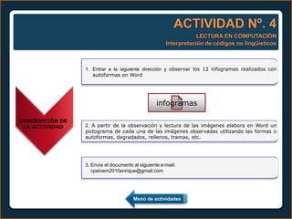 ACTIVIDAD Nº. 4
                                                                  LECTURA EN COMPUTACIÓN
                                                      Interpretación de códigos no lingüísticos



                 1. Entrar a la siguiente dirección y observar los 12 infogramas realizados con
                    autoformas en Word




                                                  infogramas

DESCRIPCIÓN DE
 LA ACTIVIDAD    2. A partir de la observación y lectura de las imágenes elabora en Word un
                 pictograma de cada una de las imágenes observadas utilizando las formas o
                 autoformas, degradados, rellenos, tramas, etc.




                 3. Envía el documento al siguiente e-mail:
                    cpeinem2010enrique@gmail.com




                                       Menú de actividades
 