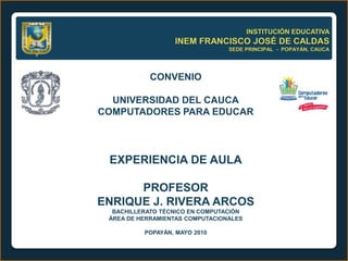 INSTITUCIÓN EDUCATIVA
                  INEM FRANCISCO JOSÉ DE CALDAS
                                 SEDE PRINCIPAL - POPAYÁN, CAUCA




            CONVENIO

  UNIVERSIDAD DEL CAUCA
COMPUTADORES PARA EDUCAR




 EXPERIENCIA DE AULA

      PROFESOR
ENRIQUE J. RIVERA ARCOS
  BACHILLERATO TÉCNICO EN COMPUTACIÓN
 ÁREA DE HERRAMIENTAS COMPUTACIONALES

          POPAYÁN, MAYO 2010
 