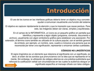Introducción
     El uso de los iconos en las interfaces gráficas debería tener un objetivo muy concreto:
                                   ayudar a comunicar visualmente una función del sistema
El objetivo es capturar rápidamente la atención y que la impresión que cause perdure. Para
                               esto, las imágenes deben ser claras, simples y equilibradas.
        En el campo de la INFORMÁTICA, un icono es un pequeño gráfico en pantalla que
                   identifica y representa a algún objeto (programa, comando, documento o
    archivo), usualmente con algún simbolismo gráfico para establecer una asociación. Por
extensión, el término icono también es utilizado en la cultura popular, con el sentido general
          de símbolo; por ejemplo, un nombre, cara, cuadro e inclusive una persona que es
          reconocida por tener una significación, representar o encarnar ciertas cualidades.

                                                             CÓDIGOS NO LINGÜÍSTICOS
      El signo lingüístico es un elemento que relaciona al significante con un significado, es
       decir, el orden de los sonidos que pronunciamos con la idea que se representa en la
     mente. Sin embargo, la utilización de códigos alternos es una práctica publicitaria que
   reforzará la codificación verbal con circunstancias en las cuales la audiencia otorgue un
 Continuar
                                  significado específico al mensaje cifrado con tales códigos.
 