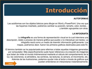 Introducción
                                                                           AUTOFORMAS

  Las autoformas son los objetos básicos para dibujar en Word y PowerPoint. Una vez que
           las hayamos insertado, podremos cambiar su posición, tamaño, color, bordes…
                                                          y también agruparlas con otras.

                                                                          LA INFOGRAFÍA
              La infografía es una forma de representación visual en la cual interviene una
 descripción, relato o proceso de manera gráfica que puede o no interactuar con textos. La
                  infografía nació como un medio de trasmitir información gráficamente. Los
            mapas, podríamos decir, fueron los primeros gráficos destinados para este fin.

El término también se ha popularizado para referirse a todas aquellas imágenes generadas
    por computador. Más específicamente suele hacer referencia a la creación de imágenes
 que tratan de imitar el mundo tridimensional mediante el cálculo del comportamiento de la
 luz, los volúmenes, la atmósfera, las sombras, las texturas, la cámara, el movimiento, etc.
        Además de las ilustraciones, podemos ayudar más al lector a través de gráficos que
                                     puedan entenderse en interpretarse instantáneamente.
   menú
 