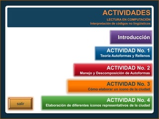 ACTIVIDADES
                                              LECTURA EN COMPUTACIÓN
                                  Interpretación de códigos no lingüísticos



                                                    Introducción

                                             ACTIVIDAD No. 1
                                        Teoría Autoformas y Rellenos


                                             ACTIVIDAD No. 2
                            Manejo y Descomposición de Autoformas


                                             ACTIVIDAD No. 3
                                Cómo elaborar un ícono de la ciudad


                                             ACTIVIDAD No. 4
salir   Elaboración de diferentes íconos representativos de la ciudad
 