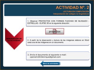ACTIVIDAD Nº. 2
                                                          LECTURA EN COMPUTACIÓN
                                              Interpretación de códigos no lingüísticos


                 1. Observar PROYECTOS CON FORMAS FLECHAS DE BLOQUEO -
                 ESTRELLAS - ELIPSE 3D en la siguiente dirección:



                                         proyectos

DESCRIPCIÓN DE
 LA ACTIVIDAD    2. A partir de la observación y lectura de las imágenes elabora en Word
                 cada una de las imágenes en un documento.




                 3. Envía el documento al siguiente e-mail:
                    cpeinem2010enrique@gmail.com


                                  Menú de actividades
 