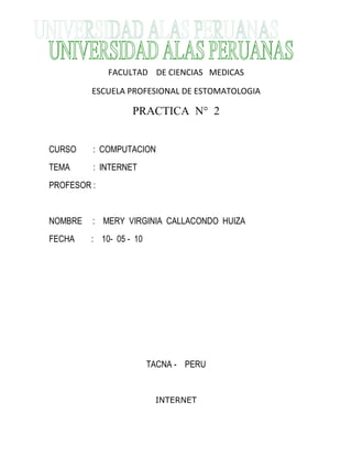 FACULTAD DE CIENCIAS MEDICAS
ESCUELA PROFESIONAL DE ESTOMATOLOGIA
PRACTICA N° 2
CURSO : COMPUTACION
TEMA : INTERNET
PROFESOR :
NOMBRE : MERY VIRGINIA CALLACONDO HUIZA
FECHA : 10- 05 - 10
TACNA - PERU
INTERNET
 