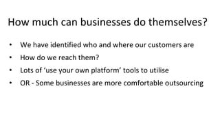 How much can businesses do themselves?
• We have identified who and where our customers are
• How do we reach them?
• Lots of ‘use your own platform’ tools to utilise
• OR - Some businesses are more comfortable outsourcing
 