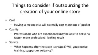 Things to consider if outsourcing the
creation of your online store
• Cost
– Having someone else will normally cost more out-of-pocket
• Quality
– Professionals who are experienced may be able to deliver a
faster, more professional looking result
• Service
– What happens after the store is created? Will you receive
training, support or guidance?
 