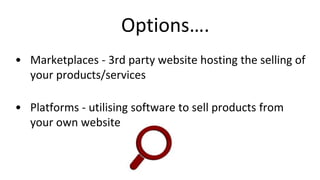 Options….
• Marketplaces - 3rd party website hosting the selling of
your products/services
• Platforms - utilising software to sell products from
your own website
 