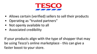 • Allows certain (verified) sellers to sell their products
• Operating as “trusted partners”
• Not openly available to all
• Associated credibility
If your products align with the type of shopper that may
be using Tesco’s online marketplace - this can give a
faster boost to your store.
 
