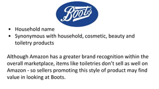 • Household name
• Synonymous with household, cosmetic, beauty and
toiletry products
Although Amazon has a greater brand recognition within the
overall marketplace, items like toiletries don’t sell as well on
Amazon - so sellers promoting this style of product may find
value in looking at Boots.
 