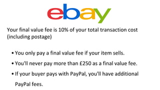Your final value fee is 10% of your total transaction cost
(including postage)
• You only pay a final value fee if your item sells.
• You'll never pay more than £250 as a final value fee.
• If your buyer pays with PayPal, you'll have additional
PayPal fees.
 