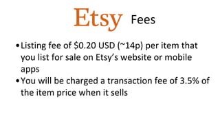Fees
•Listing fee of $0.20 USD (~14p) per item that
you list for sale on Etsy’s website or mobile
apps
•You will be charged a transaction fee of 3.5% of
the item price when it sells
 