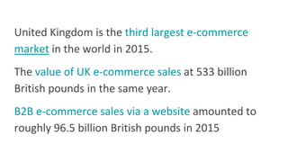 United Kingdom is the third largest e-commerce
market in the world in 2015.
The value of UK e-commerce sales at 533 billion
British pounds in the same year.
B2B e-commerce sales via a website amounted to
roughly 96.5 billion British pounds in 2015
 