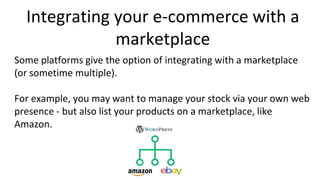 Integrating your e-commerce with a
marketplace
Some platforms give the option of integrating with a marketplace
(or sometime multiple).
For example, you may want to manage your stock via your own web
presence - but also list your products on a marketplace, like
Amazon.
 