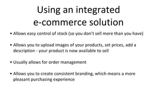 Using an integrated
e-commerce solution
• Allows easy control of stock (so you don’t sell more than you have)
• Allows you to upload images of your products, set prices, add a
description - your product is now available to sell
• Usually allows for order management
• Allows you to create consistent branding, which means a more
pleasant purchasing experience
 