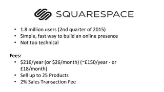 • 1.8 million users (2nd quarter of 2015)
• Simple, fast way to build an online presence
• Not too technical
Fees:
• $216/year (or $26/month) (~£150/year - or
£18/month)
• Sell up to 25 Products
• 2% Sales Transaction Fee
 