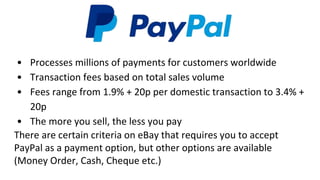 • Processes millions of payments for customers worldwide
• Transaction fees based on total sales volume
• Fees range from 1.9% + 20p per domestic transaction to 3.4% +
20p
• The more you sell, the less you pay
There are certain criteria on eBay that requires you to accept
PayPal as a payment option, but other options are available
(Money Order, Cash, Cheque etc.)
 