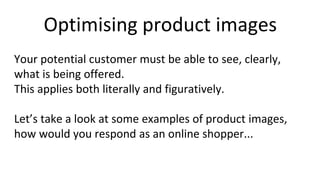 Optimising product images
Your potential customer must be able to see, clearly,
what is being offered.
This applies both literally and figuratively.
Let’s take a look at some examples of product images,
how would you respond as an online shopper...
 