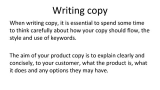 Writing copy
When writing copy, it is essential to spend some time
to think carefully about how your copy should flow, the
style and use of keywords.
The aim of your product copy is to explain clearly and
concisely, to your customer, what the product is, what
it does and any options they may have.
 