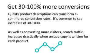 Get 30-100% more conversions
Quality product descriptions can transform e-
commerce conversion rates. It’s common to see
increases of 30-100%.
As well as converting more visitors, search traffic
increases drastically when unique copy is written for
each product.
 