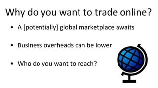 Why do you want to trade online?
• A [potentially] global marketplace awaits
• Business overheads can be lower
• Who do you want to reach?
 
