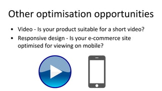 Other optimisation opportunities
• Video - Is your product suitable for a short video?
• Responsive design - Is your e-commerce site
optimised for viewing on mobile?
 
