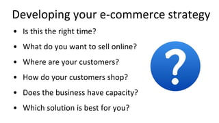 Developing your e-commerce strategy
• Is this the right time?
• What do you want to sell online?
• Where are your customers?
• How do your customers shop?
• Does the business have capacity?
• Which solution is best for you?
 