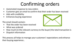 Confirming orders
• Automated response to new orders
• Customer gets an email to confirm that their order has been received
• Aids with credibility
• Enhances buying experience
The email should contain:
• That the order has been received
• What was ordered
• How much (in the relevant currency to the buyer) the total transaction is
• Dispatch information
This process all helps to manage your customers’ expectations and enhance
their buying experience..
 