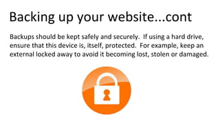 Backing up your website...cont
Backups should be kept safely and securely. If using a hard drive,
ensure that this device is, itself, protected. For example, keep an
external locked away to avoid it becoming lost, stolen or damaged.
 
