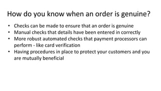 How do you know when an order is genuine?
• Checks can be made to ensure that an order is genuine
• Manual checks that details have been entered in correctly
• More robust automated checks that payment processors can
perform - like card verification
• Having procedures in place to protect your customers and you
are mutually beneficial
 