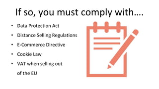 If so, you must comply with….
• Data Protection Act
• Distance Selling Regulations
• E-Commerce Directive
• Cookie Law
• VAT when selling out
of the EU
 